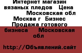 Интернет-магазин вязаных пледов › Цена ­ 150 000 - Московская обл., Москва г. Бизнес » Продажа готового бизнеса   . Московская обл.